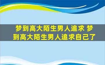 梦到高大陌生男人追求 梦到高大陌生男人追求自己了